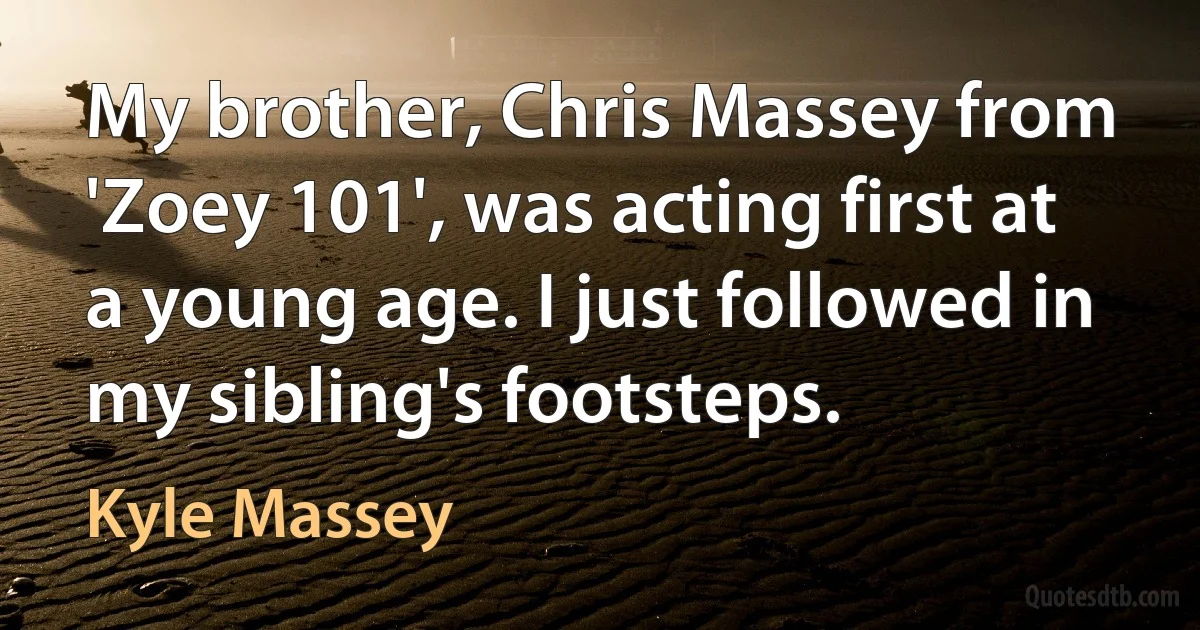 My brother, Chris Massey from 'Zoey 101', was acting first at a young age. I just followed in my sibling's footsteps. (Kyle Massey)