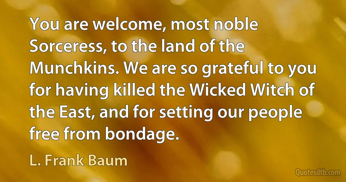 You are welcome, most noble Sorceress, to the land of the Munchkins. We are so grateful to you for having killed the Wicked Witch of the East, and for setting our people free from bondage. (L. Frank Baum)