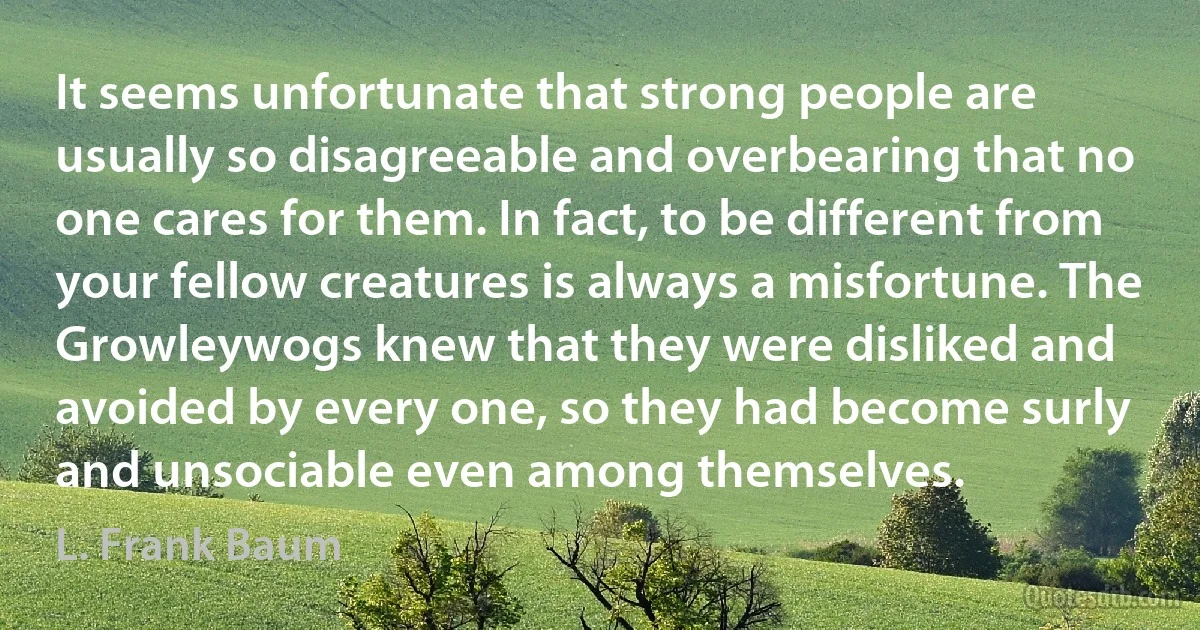 It seems unfortunate that strong people are usually so disagreeable and overbearing that no one cares for them. In fact, to be different from your fellow creatures is always a misfortune. The Growleywogs knew that they were disliked and avoided by every one, so they had become surly and unsociable even among themselves. (L. Frank Baum)