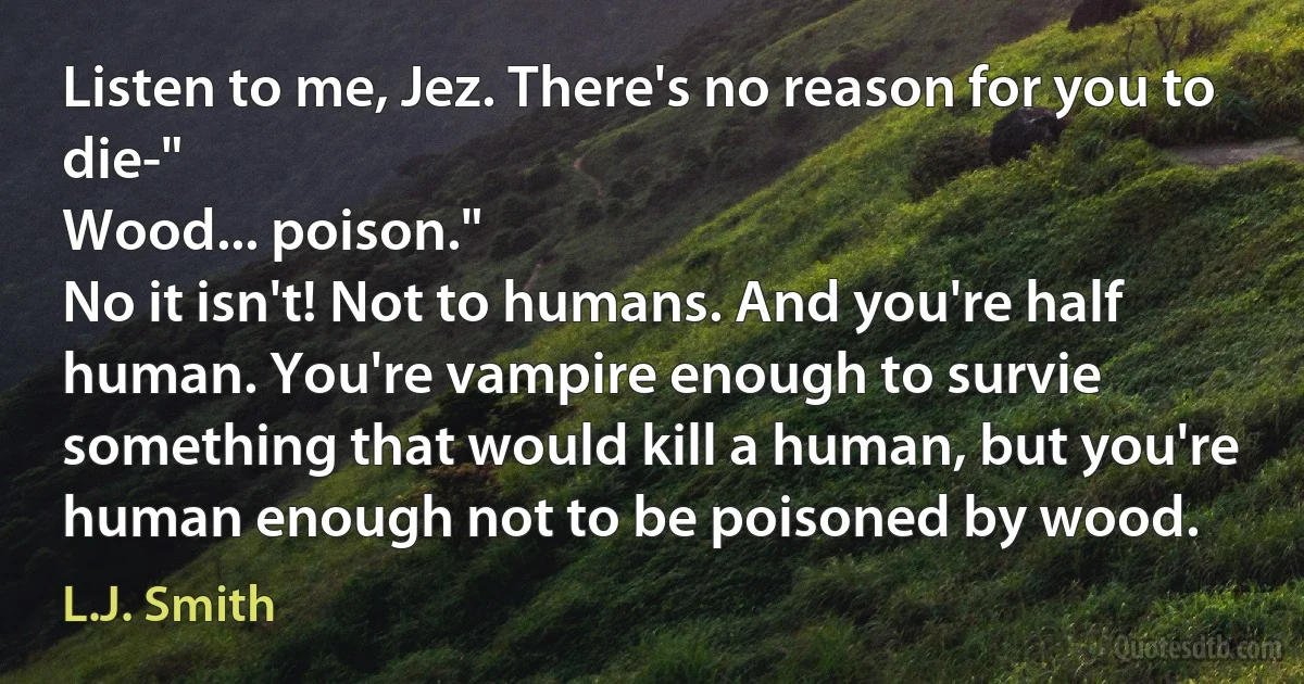 Listen to me, Jez. There's no reason for you to die-"
Wood... poison."
No it isn't! Not to humans. And you're half human. You're vampire enough to survie something that would kill a human, but you're human enough not to be poisoned by wood. (L.J. Smith)