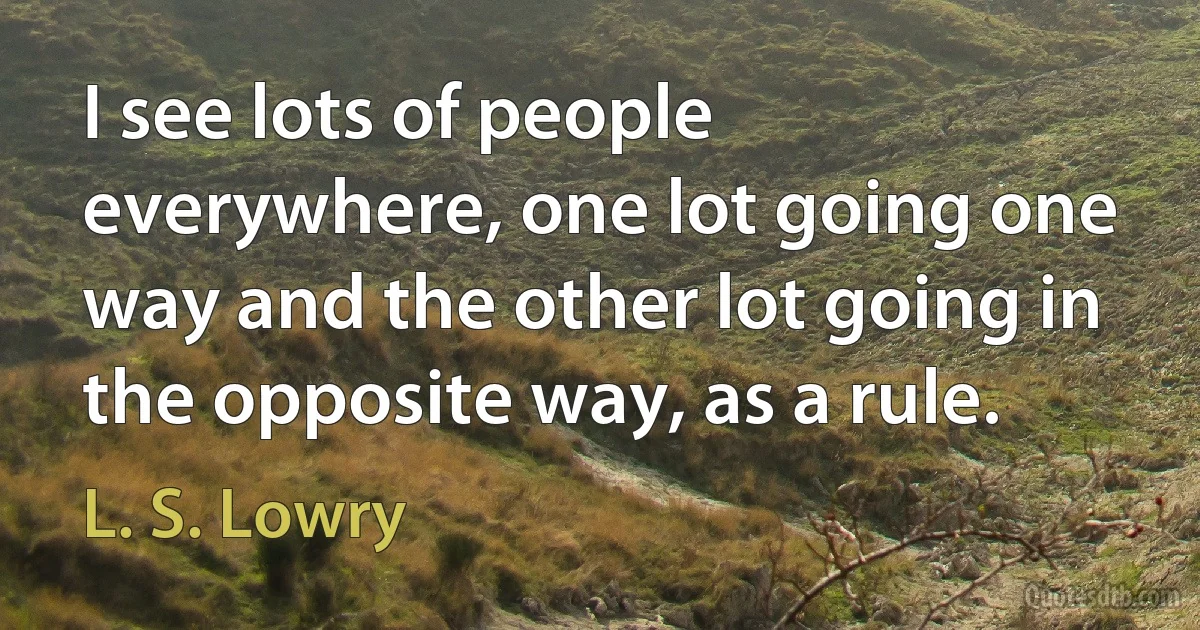 I see lots of people everywhere, one lot going one way and the other lot going in the opposite way, as a rule. (L. S. Lowry)