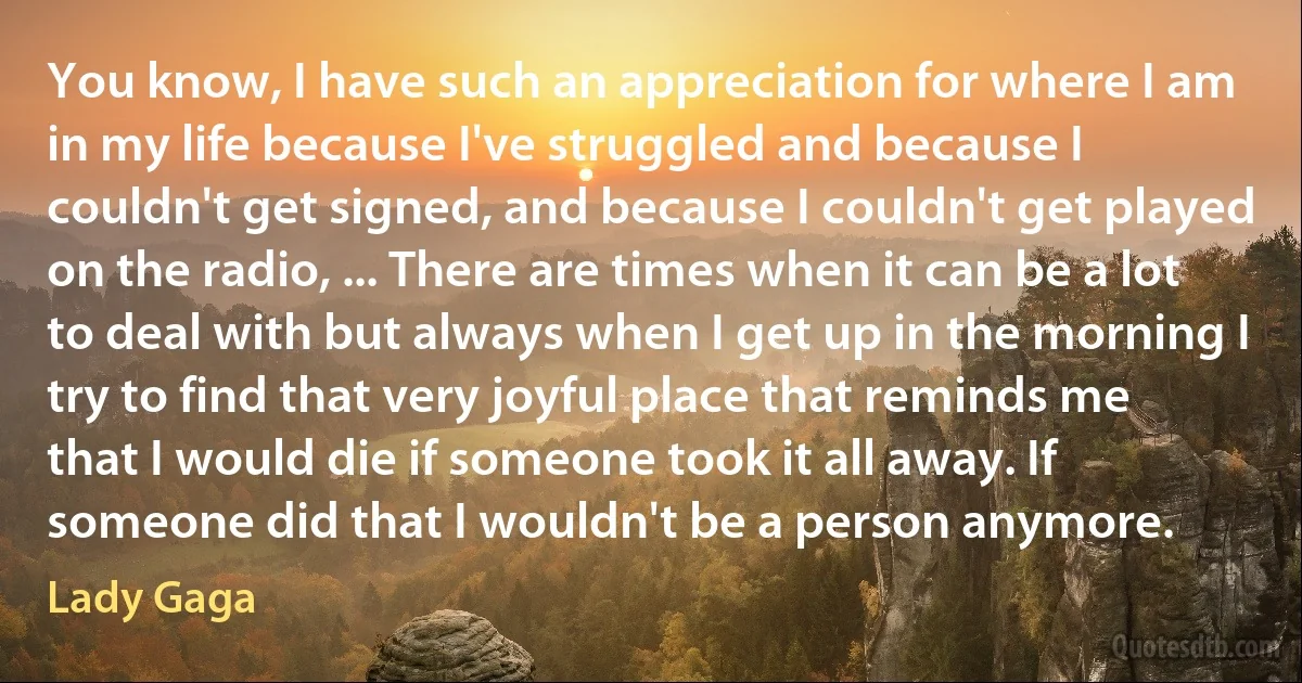 You know, I have such an appreciation for where I am in my life because I've struggled and because I couldn't get signed, and because I couldn't get played on the radio, ... There are times when it can be a lot to deal with but always when I get up in the morning I try to find that very joyful place that reminds me that I would die if someone took it all away. If someone did that I wouldn't be a person anymore. (Lady Gaga)