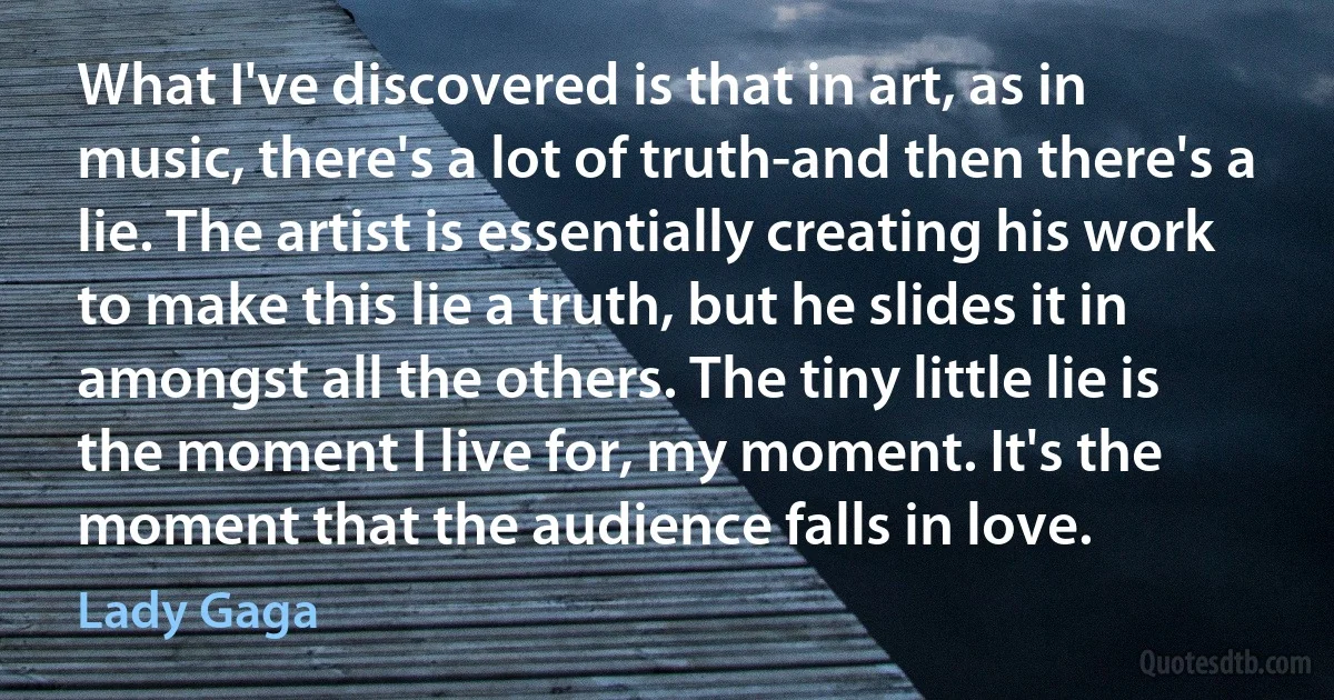 What I've discovered is that in art, as in music, there's a lot of truth-and then there's a lie. The artist is essentially creating his work to make this lie a truth, but he slides it in amongst all the others. The tiny little lie is the moment I live for, my moment. It's the moment that the audience falls in love. (Lady Gaga)