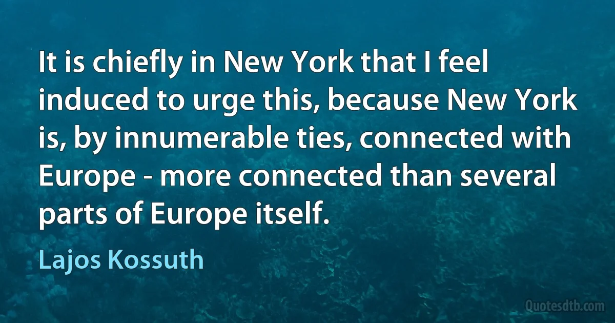 It is chiefly in New York that I feel induced to urge this, because New York is, by innumerable ties, connected with Europe - more connected than several parts of Europe itself. (Lajos Kossuth)