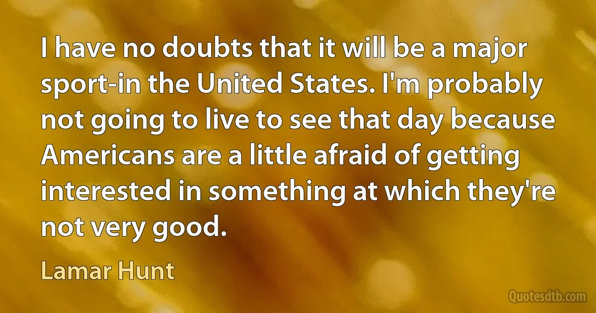 I have no doubts that it will be a major sport-in the United States. I'm probably not going to live to see that day because Americans are a little afraid of getting interested in something at which they're not very good. (Lamar Hunt)