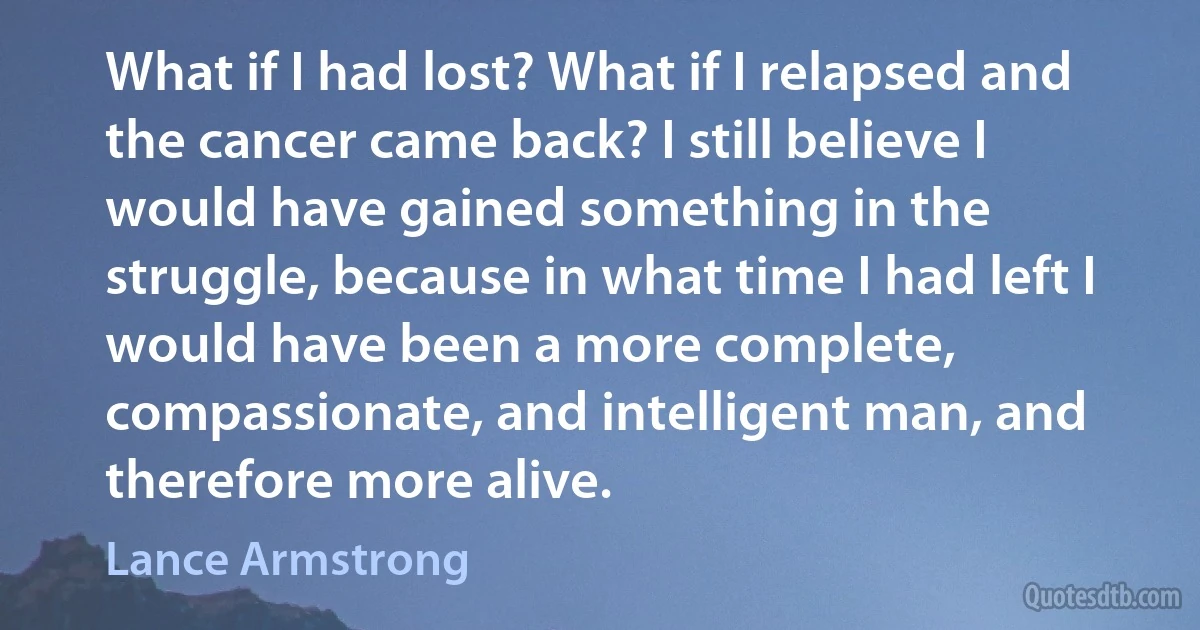 What if I had lost? What if I relapsed and the cancer came back? I still believe I would have gained something in the struggle, because in what time I had left I would have been a more complete, compassionate, and intelligent man, and therefore more alive. (Lance Armstrong)