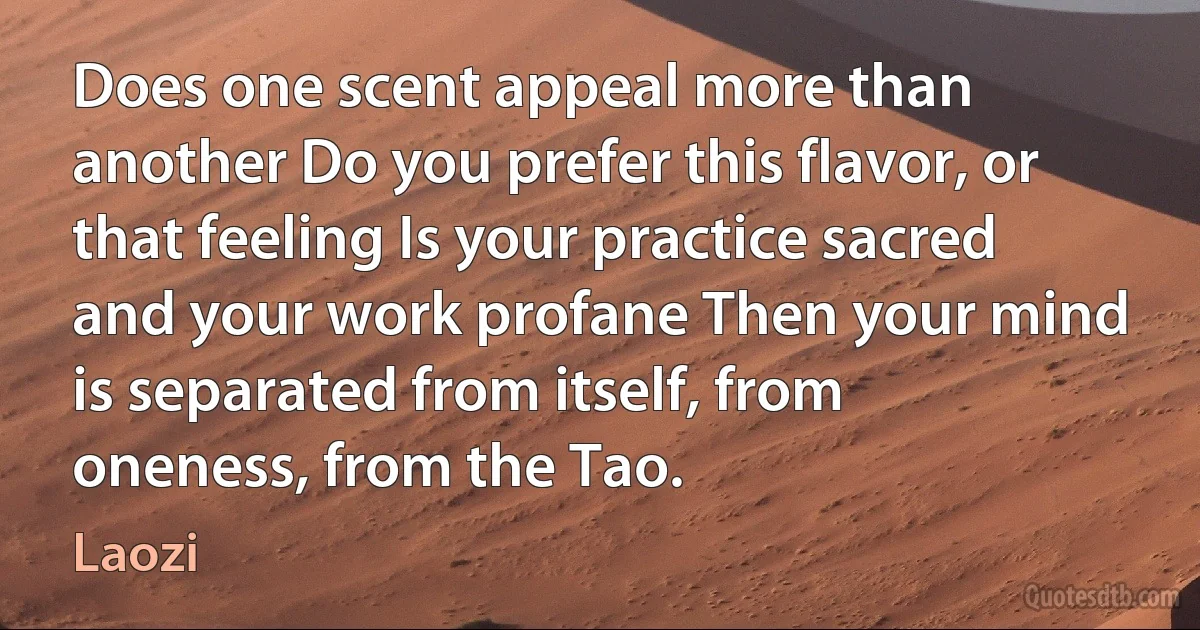 Does one scent appeal more than another Do you prefer this flavor, or that feeling Is your practice sacred and your work profane Then your mind is separated from itself, from oneness, from the Tao. (Laozi)