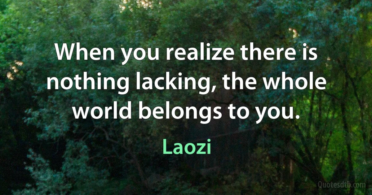 When you realize there is nothing lacking, the whole world belongs to you. (Laozi)