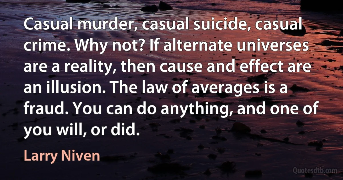 Casual murder, casual suicide, casual crime. Why not? If alternate universes are a reality, then cause and effect are an illusion. The law of averages is a fraud. You can do anything, and one of you will, or did. (Larry Niven)