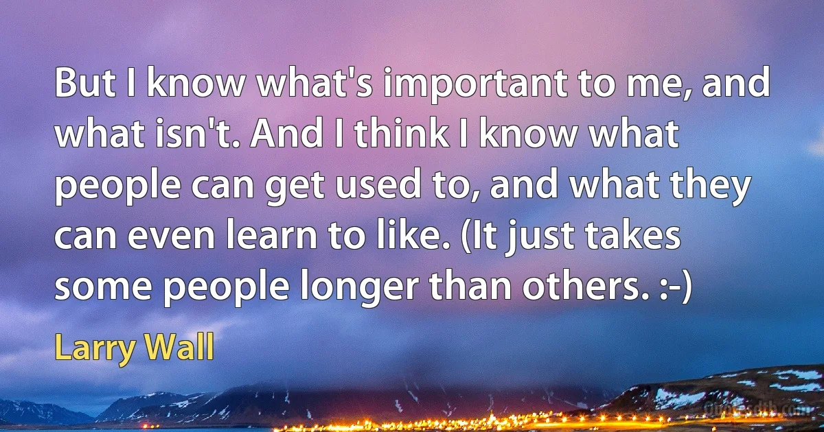 But I know what's important to me, and what isn't. And I think I know what people can get used to, and what they can even learn to like. (It just takes some people longer than others. :-) (Larry Wall)