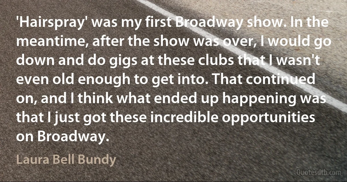 'Hairspray' was my first Broadway show. In the meantime, after the show was over, I would go down and do gigs at these clubs that I wasn't even old enough to get into. That continued on, and I think what ended up happening was that I just got these incredible opportunities on Broadway. (Laura Bell Bundy)