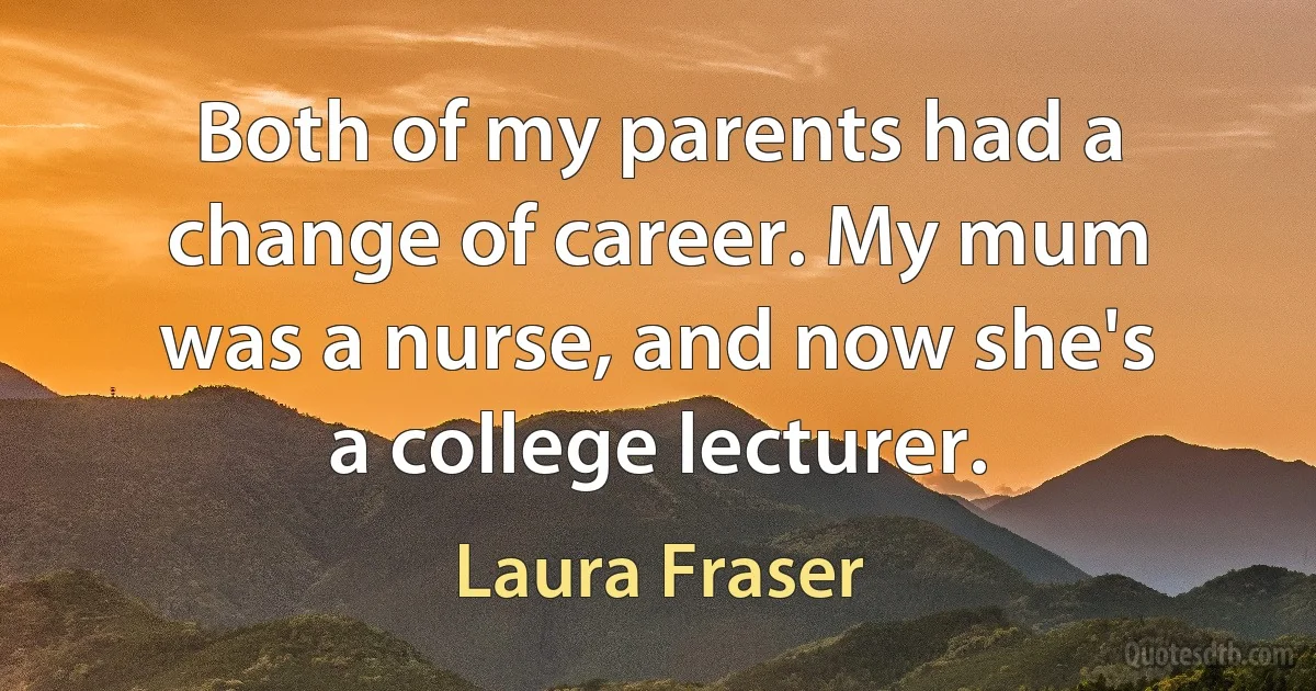 Both of my parents had a change of career. My mum was a nurse, and now she's a college lecturer. (Laura Fraser)