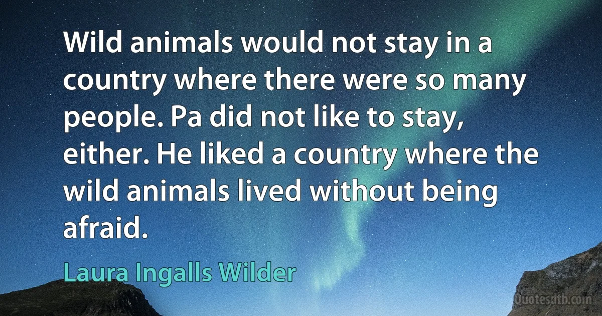 Wild animals would not stay in a country where there were so many people. Pa did not like to stay, either. He liked a country where the wild animals lived without being afraid. (Laura Ingalls Wilder)