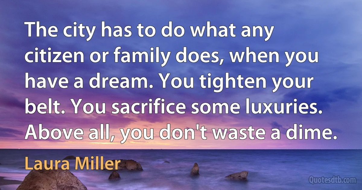 The city has to do what any citizen or family does, when you have a dream. You tighten your belt. You sacrifice some luxuries. Above all, you don't waste a dime. (Laura Miller)