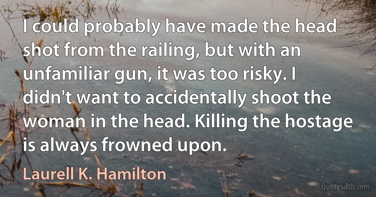 I could probably have made the head shot from the railing, but with an unfamiliar gun, it was too risky. I didn't want to accidentally shoot the woman in the head. Killing the hostage is always frowned upon. (Laurell K. Hamilton)