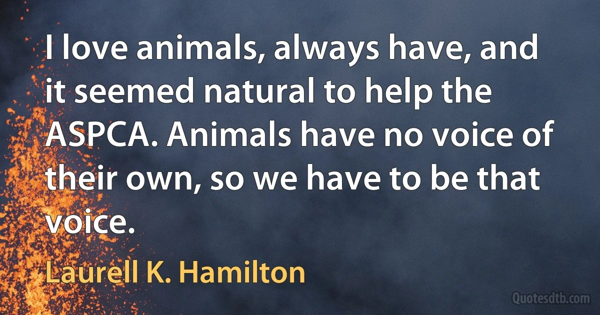 I love animals, always have, and it seemed natural to help the ASPCA. Animals have no voice of their own, so we have to be that voice. (Laurell K. Hamilton)