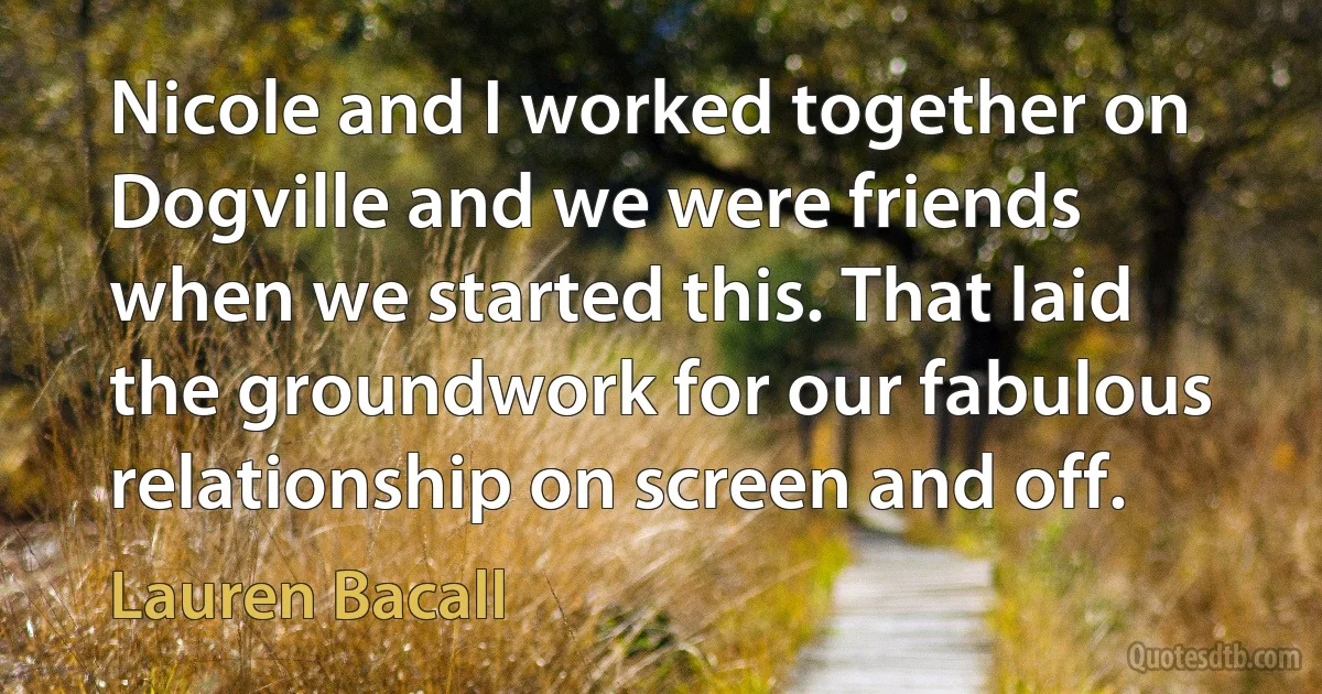 Nicole and I worked together on Dogville and we were friends when we started this. That laid the groundwork for our fabulous relationship on screen and off. (Lauren Bacall)