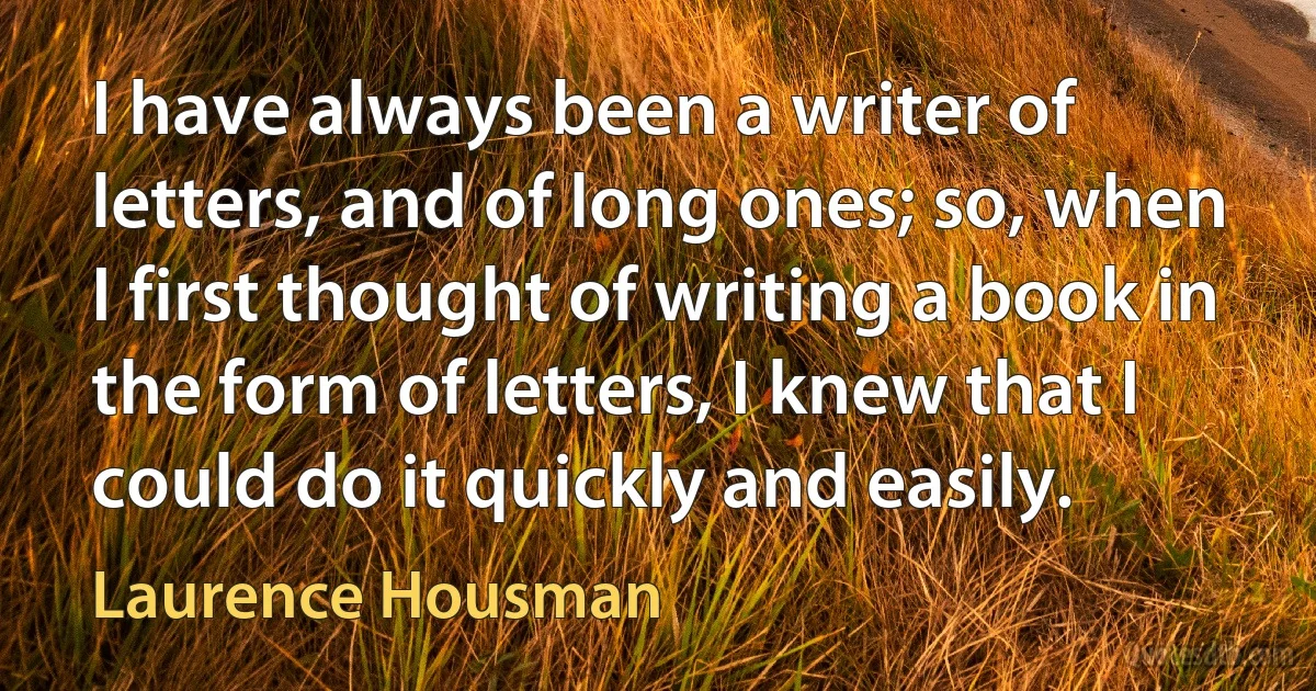 I have always been a writer of letters, and of long ones; so, when I first thought of writing a book in the form of letters, I knew that I could do it quickly and easily. (Laurence Housman)