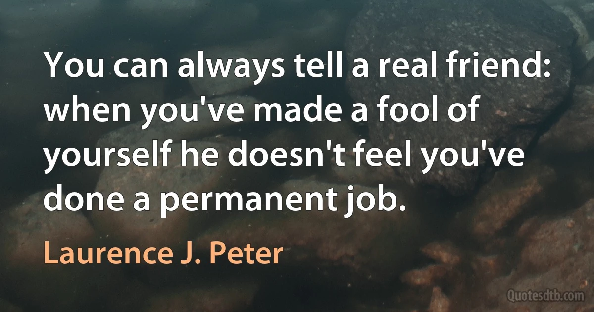 You can always tell a real friend: when you've made a fool of yourself he doesn't feel you've done a permanent job. (Laurence J. Peter)