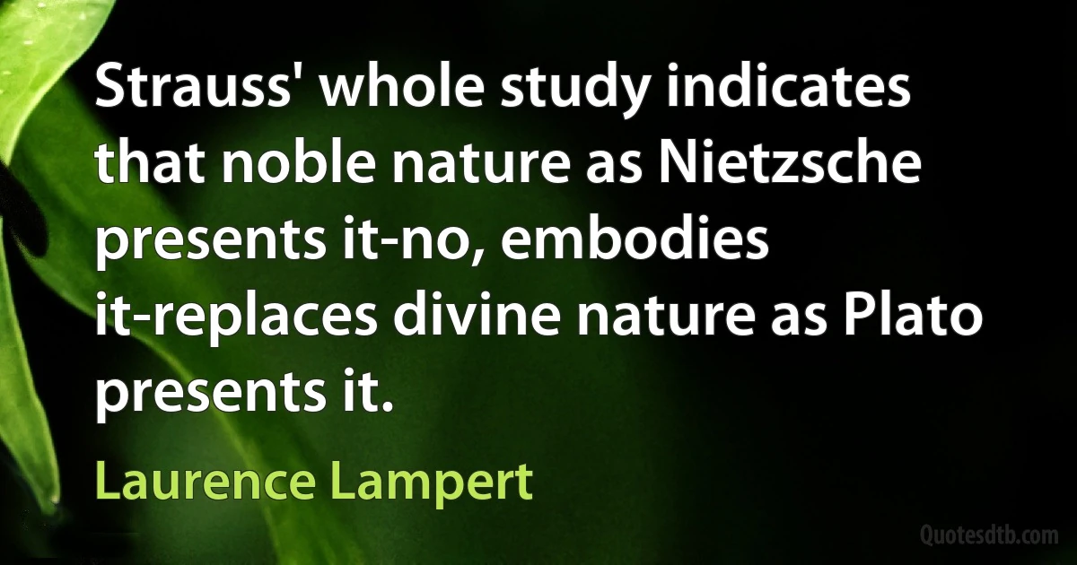 Strauss' whole study indicates that noble nature as Nietzsche presents it-no, embodies it-replaces divine nature as Plato presents it. (Laurence Lampert)