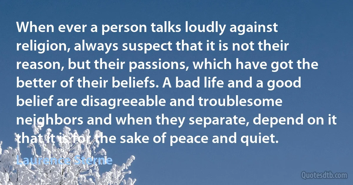 When ever a person talks loudly against religion, always suspect that it is not their reason, but their passions, which have got the better of their beliefs. A bad life and a good belief are disagreeable and troublesome neighbors and when they separate, depend on it that it is for the sake of peace and quiet. (Laurence Sterne)