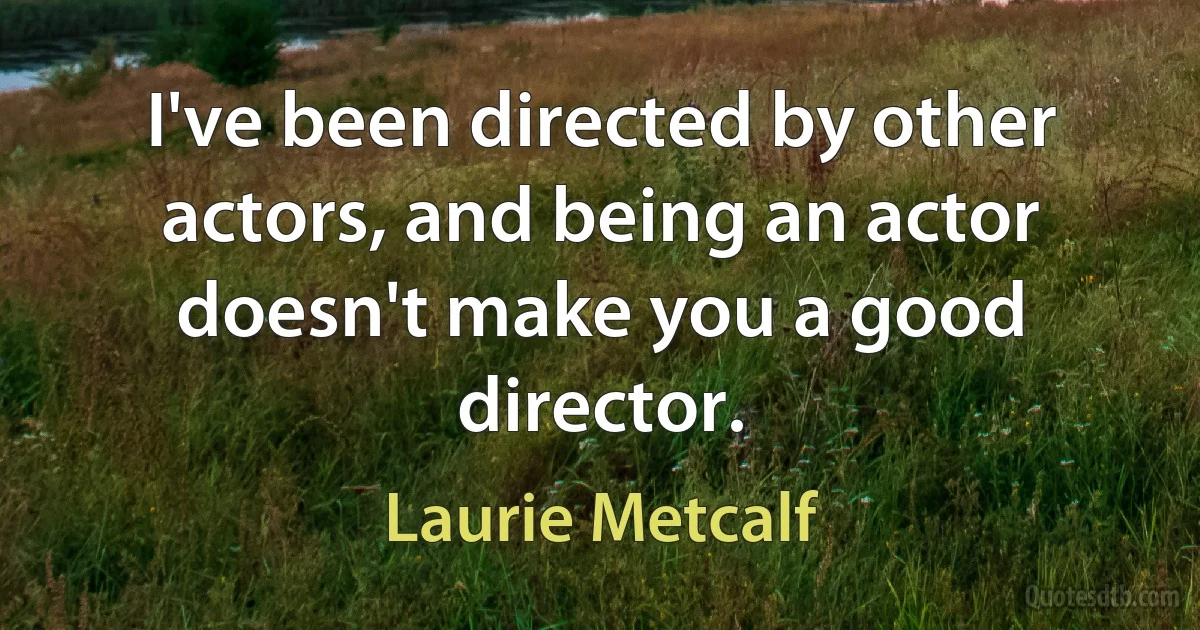 I've been directed by other actors, and being an actor doesn't make you a good director. (Laurie Metcalf)