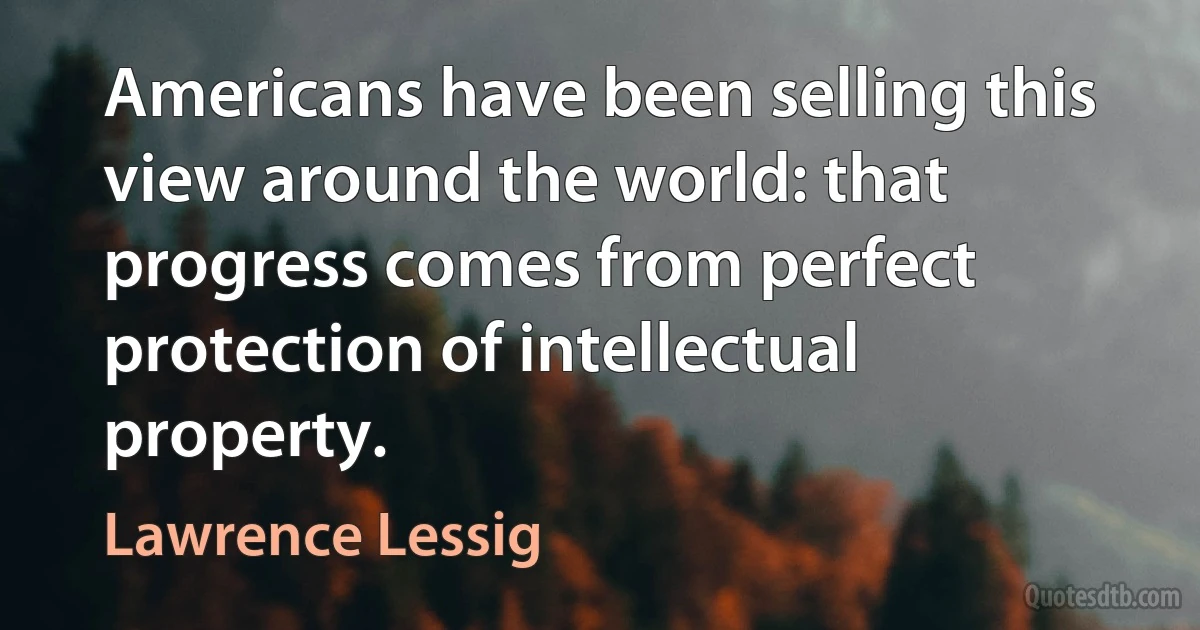 Americans have been selling this view around the world: that progress comes from perfect protection of intellectual property. (Lawrence Lessig)