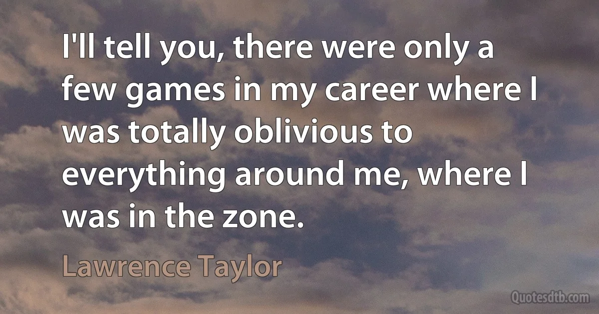 I'll tell you, there were only a few games in my career where I was totally oblivious to everything around me, where I was in the zone. (Lawrence Taylor)