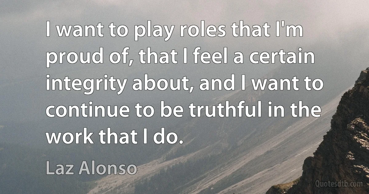 I want to play roles that I'm proud of, that I feel a certain integrity about, and I want to continue to be truthful in the work that I do. (Laz Alonso)