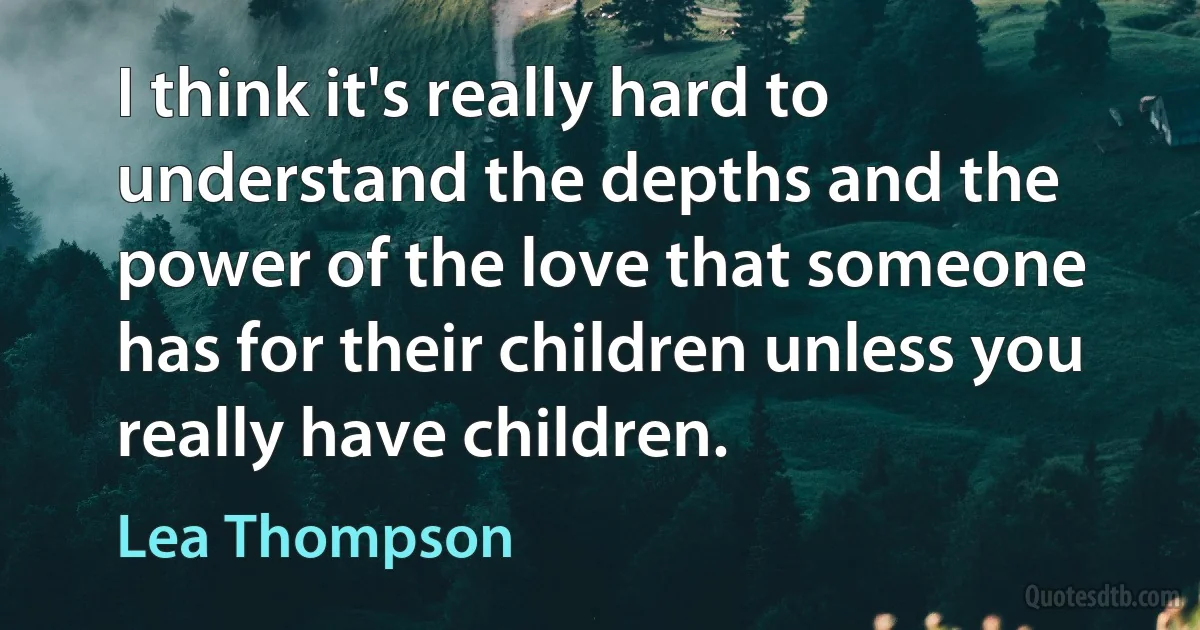 I think it's really hard to understand the depths and the power of the love that someone has for their children unless you really have children. (Lea Thompson)