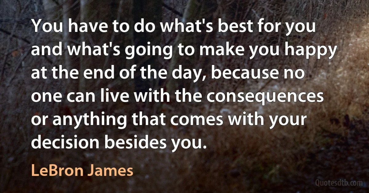 You have to do what's best for you and what's going to make you happy at the end of the day, because no one can live with the consequences or anything that comes with your decision besides you. (LeBron James)