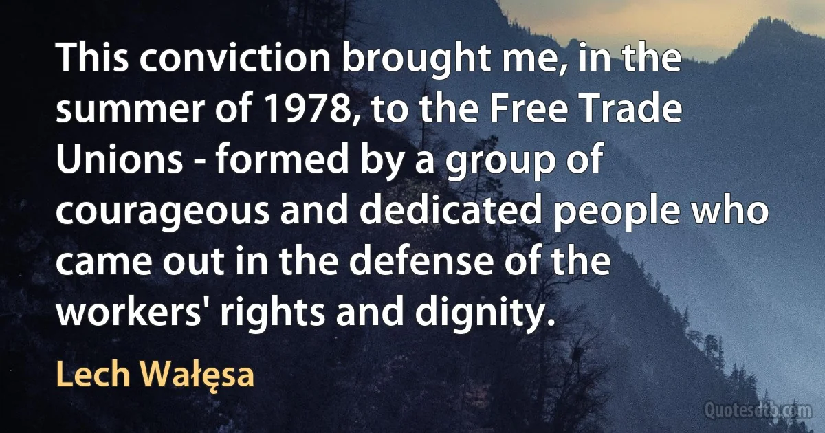 This conviction brought me, in the summer of 1978, to the Free Trade Unions - formed by a group of courageous and dedicated people who came out in the defense of the workers' rights and dignity. (Lech Wałęsa)