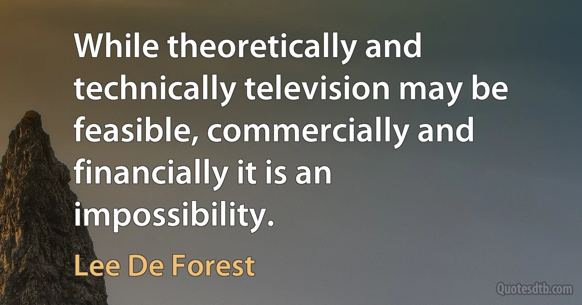 While theoretically and technically television may be feasible, commercially and financially it is an impossibility. (Lee De Forest)