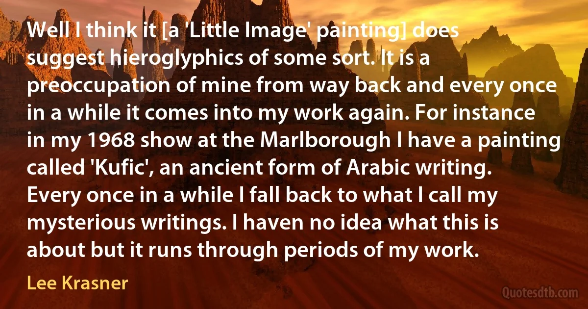 Well I think it [a 'Little Image' painting] does suggest hieroglyphics of some sort. It is a preoccupation of mine from way back and every once in a while it comes into my work again. For instance in my 1968 show at the Marlborough I have a painting called 'Kufic', an ancient form of Arabic writing. Every once in a while I fall back to what I call my mysterious writings. I haven no idea what this is about but it runs through periods of my work. (Lee Krasner)