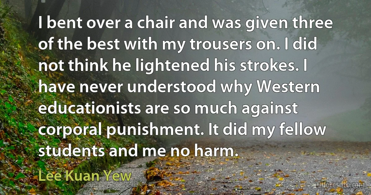 I bent over a chair and was given three of the best with my trousers on. I did not think he lightened his strokes. I have never understood why Western educationists are so much against corporal punishment. It did my fellow students and me no harm. (Lee Kuan Yew)