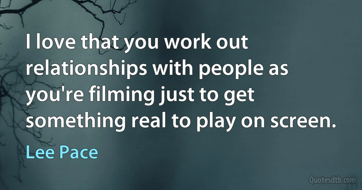 I love that you work out relationships with people as you're filming just to get something real to play on screen. (Lee Pace)