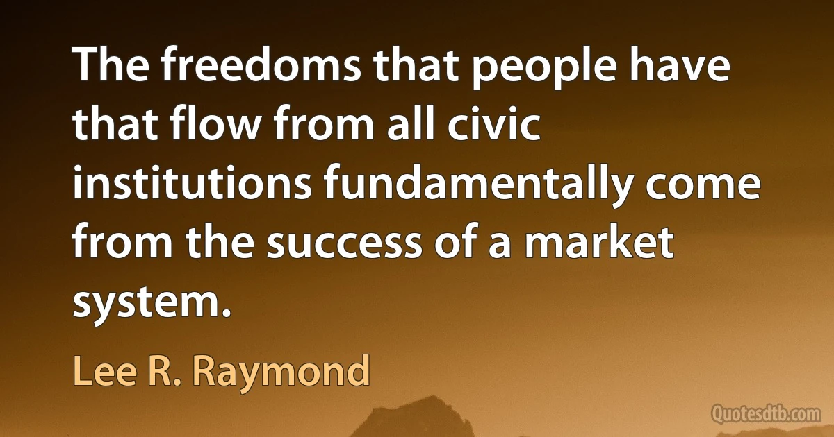 The freedoms that people have that flow from all civic institutions fundamentally come from the success of a market system. (Lee R. Raymond)