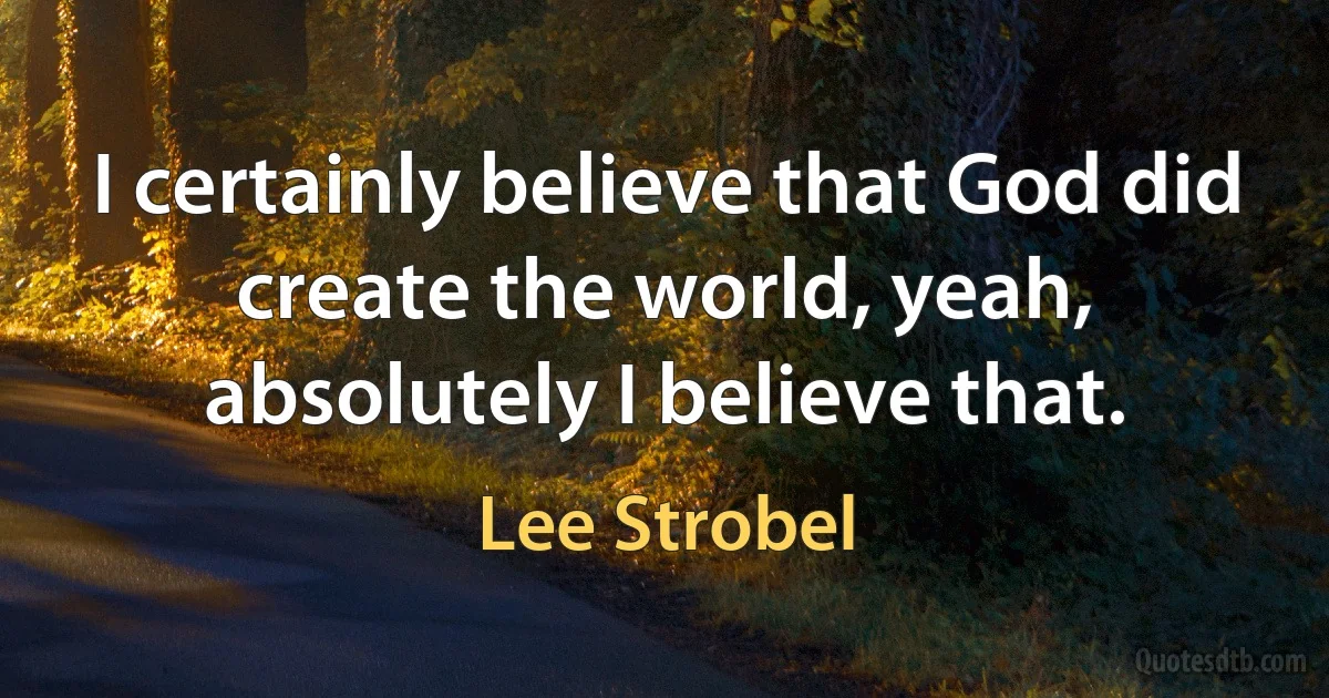 I certainly believe that God did create the world, yeah, absolutely I believe that. (Lee Strobel)