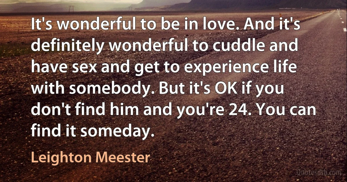 It's wonderful to be in love. And it's definitely wonderful to cuddle and have sex and get to experience life with somebody. But it's OK if you don't find him and you're 24. You can find it someday. (Leighton Meester)