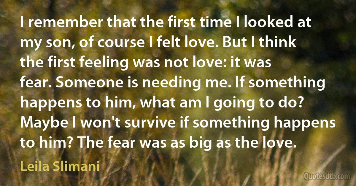 I remember that the first time I looked at my son, of course I felt love. But I think the first feeling was not love: it was fear. Someone is needing me. If something happens to him, what am I going to do? Maybe I won't survive if something happens to him? The fear was as big as the love. (Leila Slimani)