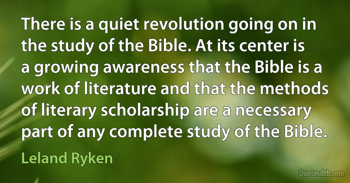 There is a quiet revolution going on in the study of the Bible. At its center is a growing awareness that the Bible is a work of literature and that the methods of literary scholarship are a necessary part of any complete study of the Bible. (Leland Ryken)