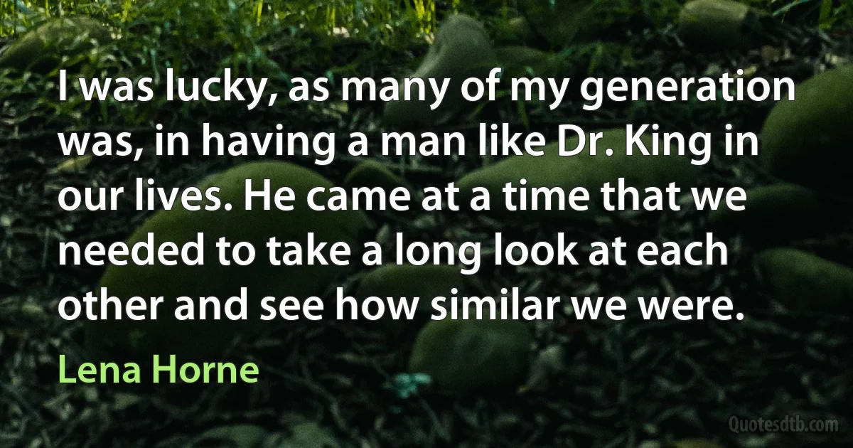 I was lucky, as many of my generation was, in having a man like Dr. King in our lives. He came at a time that we needed to take a long look at each other and see how similar we were. (Lena Horne)