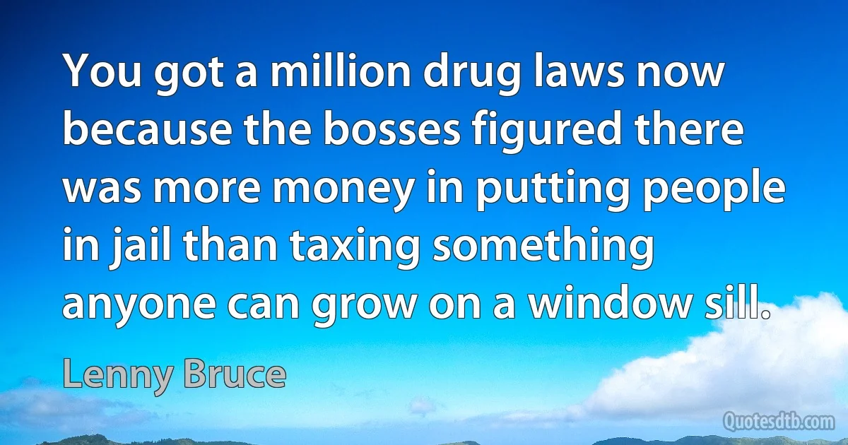 You got a million drug laws now because the bosses figured there was more money in putting people in jail than taxing something anyone can grow on a window sill. (Lenny Bruce)