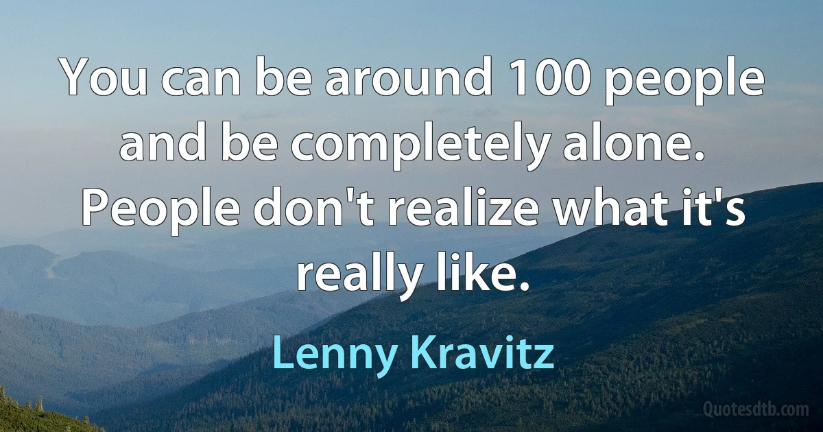 You can be around 100 people and be completely alone. People don't realize what it's really like. (Lenny Kravitz)