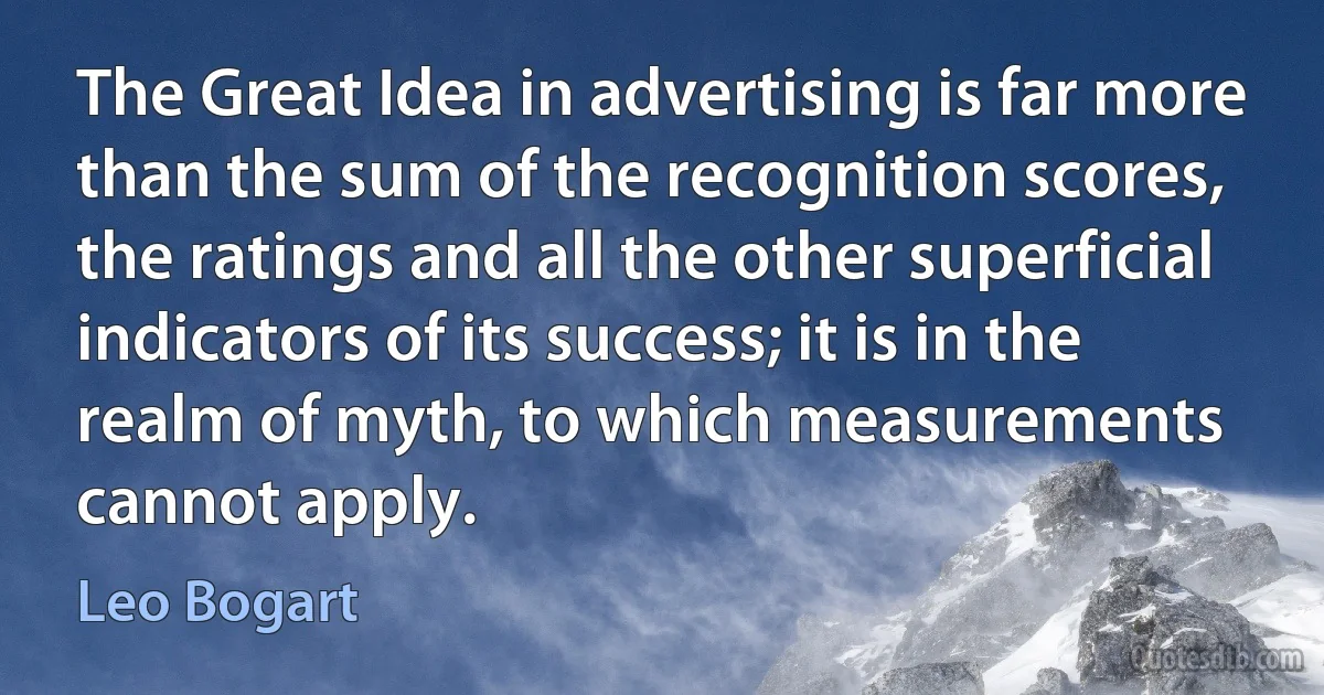 The Great Idea in advertising is far more than the sum of the recognition scores, the ratings and all the other superficial indicators of its success; it is in the realm of myth, to which measurements cannot apply. (Leo Bogart)