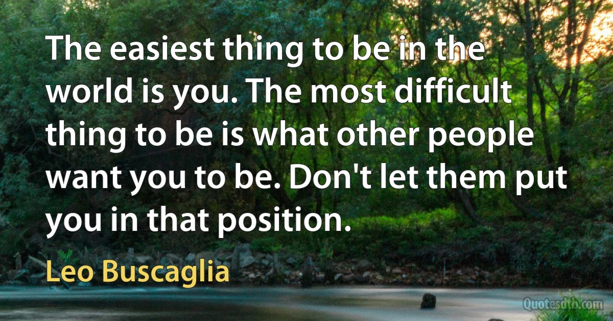 The easiest thing to be in the world is you. The most difficult thing to be is what other people want you to be. Don't let them put you in that position. (Leo Buscaglia)