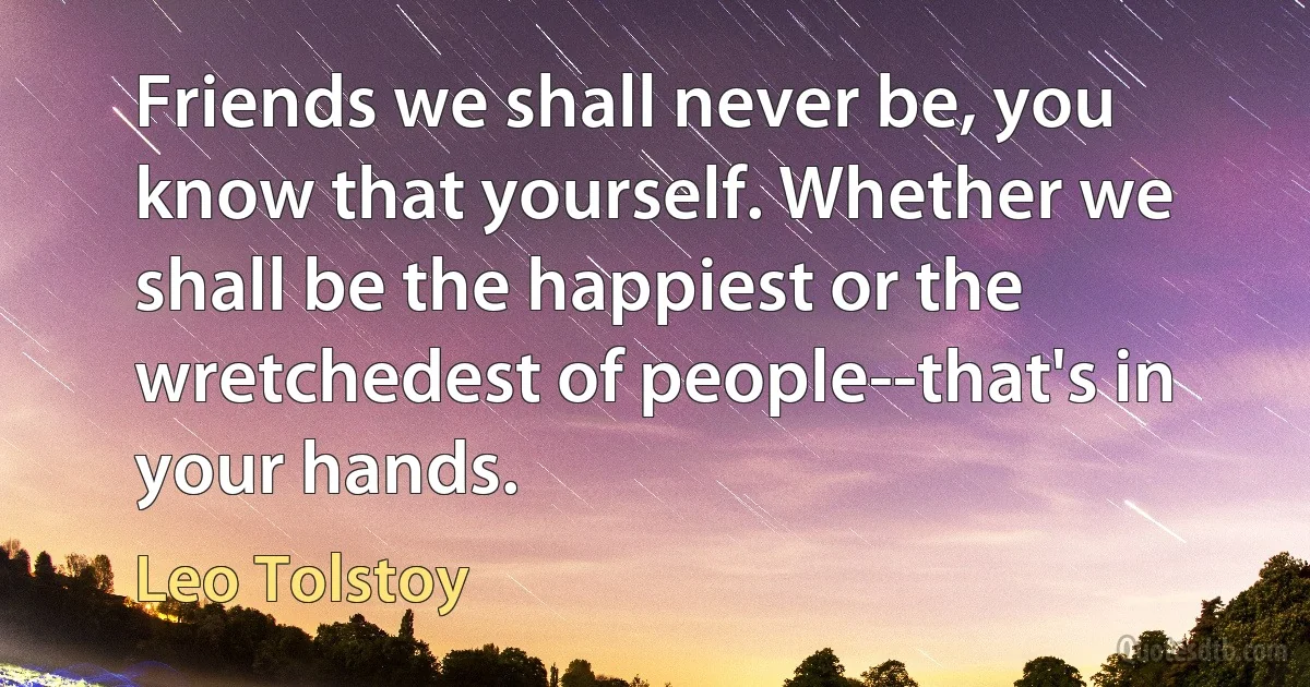 Friends we shall never be, you know that yourself. Whether we shall be the happiest or the wretchedest of people--that's in your hands. (Leo Tolstoy)