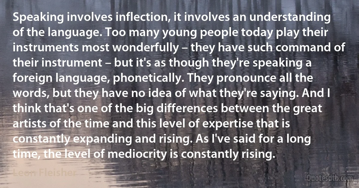 Speaking involves inflection, it involves an understanding of the language. Too many young people today play their instruments most wonderfully – they have such command of their instrument – but it's as though they're speaking a foreign language, phonetically. They pronounce all the words, but they have no idea of what they're saying. And I think that's one of the big differences between the great artists of the time and this level of expertise that is constantly expanding and rising. As I've said for a long time, the level of mediocrity is constantly rising. (Leon Fleisher)