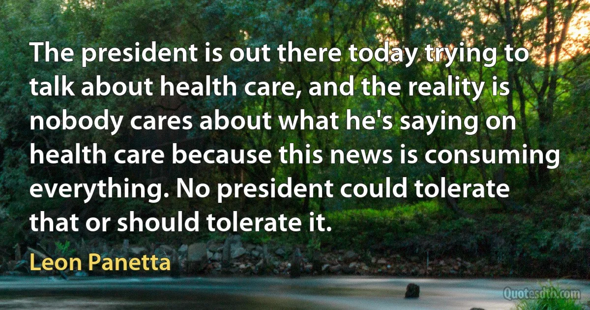 The president is out there today trying to talk about health care, and the reality is nobody cares about what he's saying on health care because this news is consuming everything. No president could tolerate that or should tolerate it. (Leon Panetta)