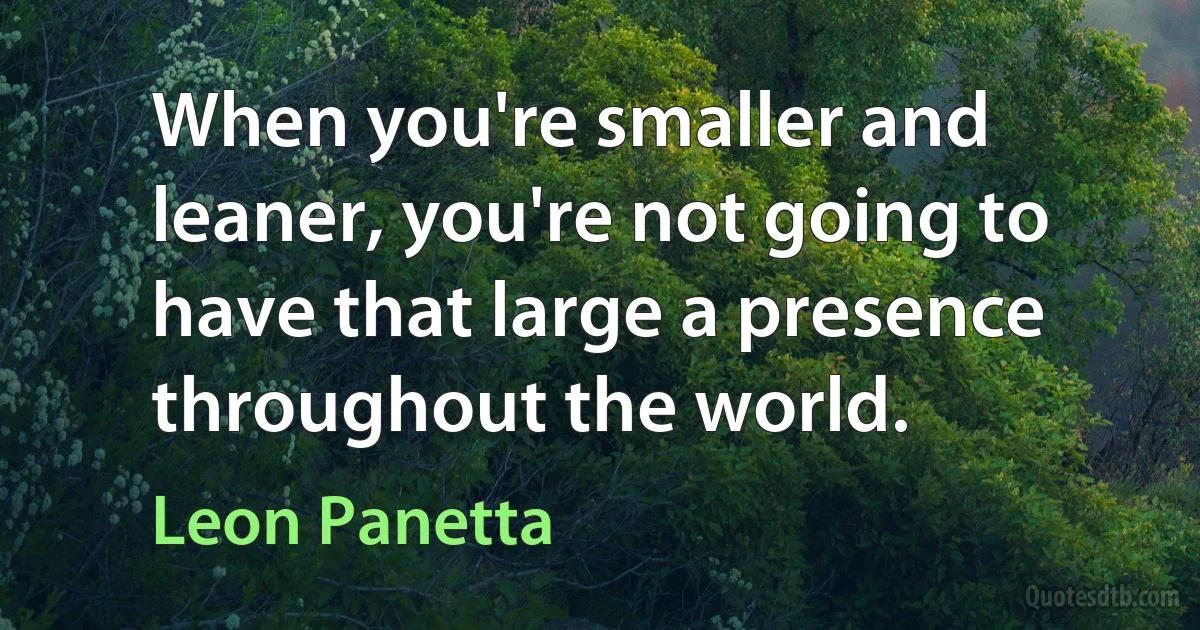 When you're smaller and leaner, you're not going to have that large a presence throughout the world. (Leon Panetta)